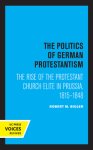 The Politics of German Protestantism: The Rise of the Protestant Church Elite in Prussia, 1815-1848