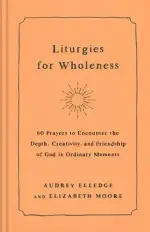 Liturgies for Wholeness: 60 Prayers to Encounter the Depth, Creativity, and Friendship of God in Ordinary Moments