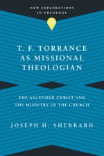 T. F. Torrance as Missional Theologian: The Ascended Christ and the Ministry of the Church