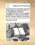 Glad Tidings to Perishing Sinners: Or, the Genuine Gospel a Complete Warrant for the Ungodly to Believe in Jesus. by Abraham Booth. Second Edition, Im