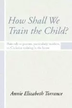 How Shall We Train the Child: Plain Talk to Parents, Particularly Mothers, on Christian Training in the Home