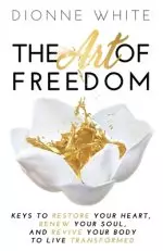 The Art of Freedom: Keys To Restore Your Heart, Renew Your Soul, and Revive Your Body To Live Transformed.