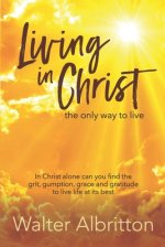 Living in Christ, the Only Way to Live: In Christ Alone Can You Find the Grit, Gumption, Grace and Gratitude to Live Life at Its Best