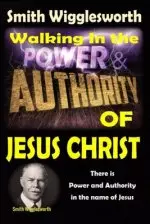 Smith Wigglesworth: Walking In the & Power and Authority of Jesus Christ: There is Power and Authority in the name of Jesus