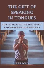 The Gift of Speaking in Tongues: How To Receive The Holy Spirit And Speak In Other Tongues