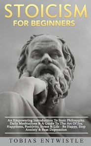 Stoicism For Beginners: An Empowering Introduction To Stoic Philosophy, Daily Meditations & A Guide To The Art Of Joy, Happiness, Positivity, Stress &