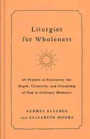 Liturgies for Wholeness: 60 Prayers to Encounter the Depth, Creativity, and Friendship of God in Ordinary Moments