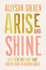 Arise and Shine: How to Be the Light That Ignites Hope in a Dark World