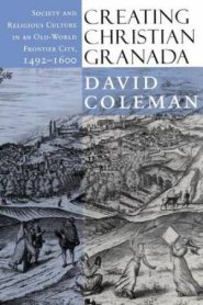 Creating Christian Granada: Society and Religious Culture in an Old-World Frontier City, 1492 1600