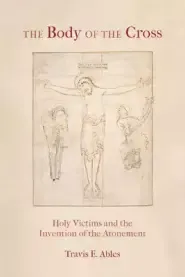 The Body of the Cross: Holy Victims and the Invention of the Atonement