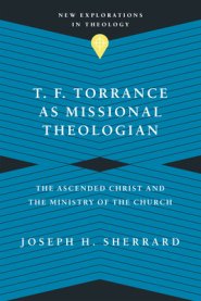 T. F. Torrance as Missional Theologian: The Ascended Christ and the Ministry of the Church