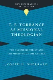 T. F. Torrance as Missional Theologian: The Ascended Christ and the Ministry of the Church