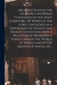 Arcana Coelestia The Heavenly Mysteries Contained In The Holy Scripture, Or Word Of The Lord, Unfolded, In A Exposition Of Genesis And Exodus Toghether With A Relation Of Wonderful