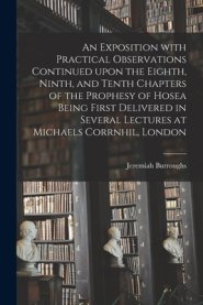 An Exposition With Practical Observations Continued Upon the Eighth, Ninth, and Tenth Chapters of the Prophesy of Hosea Being First Delivered in Sever