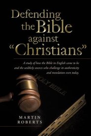 Defending the Bible Against Christians: A Study of How the Bible in English Came to Be and the Unlikely Sources Who Challenge Its Authenticity and Tra