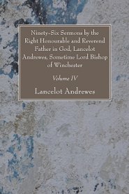 Ninety-Six Sermons by the Right Honourable and Reverend Father in God, Lancelot Andrewes, Sometime Lord Bishop of Winchester, Vol. IV