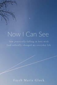 Now I Can See: How Practically Falling in Love With God Radically Changed My Everyday Life