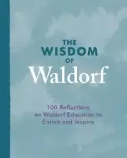 The Wisdom of Waldorf: 100 Reflections on Waldorf Education to Enrich and Inspire