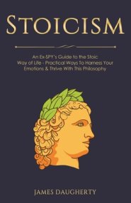 Stoicism: An Ex-SPY's Guide to the Stoic Way of Life - Practical Ways To Harness Your Emotions & Thrive With This Philosophy