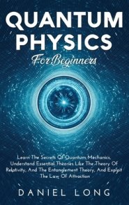 Quantum Physics :  Learn The Secrets Of Quantum Mechanics, Understand Essential Theories Like The Theory Of Relativity, And The Entanglement Theory, A