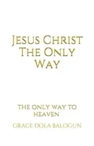 Jesus Christ The Only Way: The Only Way To Heaven