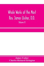 Whole works of the Most Rev. James Ussher, D.D., Lord Archbishop of Armagh, and Primate of all Ireland. now for the first time collected, with a life