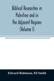 Biblical researches in Palestine and in the adjacent regions : A journal of travels in the year 1838 (Volume I)