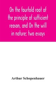 On the fourfold root of the principle of sufficient reason, and On the will in nature; two essays