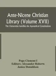 Ante-Nicene Christian Library (Volume XVII) The Clementine homilies the Apostolical Constitutions