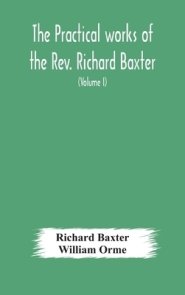 The practical works of the Rev. Richard Baxter, with a life of the author, and a critical examination of his writings (Volume I)