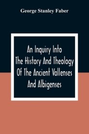 An Inquiry Into The History And Theology Of The Ancient Vallenses And Albigenses: As Exhibiting, Agreeably To The Promises, The Perpetuity Of The Sinc