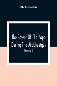 The Power Of The Pope During The Middle Ages: Or, An Historical Inquiry Into The Origin Of The Temporal Power Of The Holy See And The Constitutional L