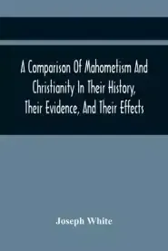 A Comparison Of Mahometism And Christianity In Their History, Their Evidence, And Their Effects: Sermons Preached Before The University Of Oxford, In