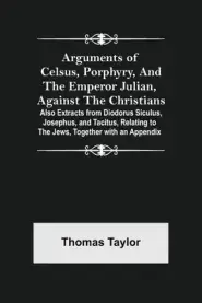 Arguments of Celsus, Porphyry, and the Emperor Julian, Against the Christians ; Also Extracts from Diodorus Siculus, Josephus, and Tacitus, Relating t