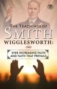 The Teachings of Smith Wigglesworth: Ever Increasing Faith and Faith That Prevails