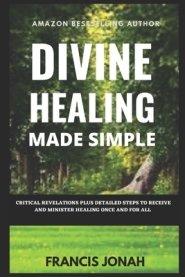 Divine Healing Made Simple: Critical Revelations plus detailed Steps To Receive and Minister Healing Once and For All