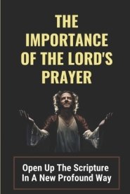 The Importance Of The Lord's Prayer: Open Up The Scripture In A New Profound Way: Prayers To Connect With God