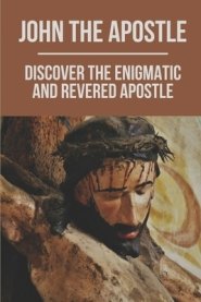 John The Apostle: Discover The Enigmatic And Revered Apostle: Son Of Thunder To Apostle Of Love