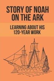 Story Of Noah On The Ark: Learning About His 120-Year Work: Facts Of Unbelieving To God Of People