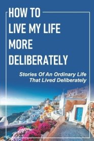 How To Live My Life More Deliberately: Stories Of An Ordinary Life That Lived Deliberately: Travel Writing