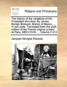 The History of the Variations of the Protestant Churches. by James Benign Bossuet, Bishop of Meaux, ... in Two Parts. Translated from the Sixth Editio