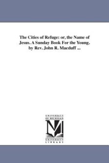 The Cities of Refuge: Or, the Name of Jesus. a Sunday Book for the Young. by REV. John R. Macduff ...