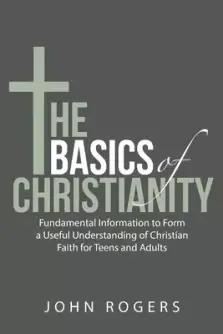 The Basics of Christianity: Fundamental Information to Form a Useful Understanding of Christian Faith for Teens and Adults