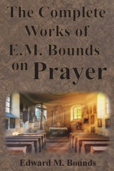 The Complete Works of E.M. Bounds on Prayer: Including: POWER, PURPOSE, PRAYING MEN, POSSIBILITIES, REALITY, ESSENTIALS, NECESSITY, WEAPON