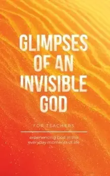 Glimpses of an Invisible God for Teachers: Experiencing God in the Everyday Moments of Life