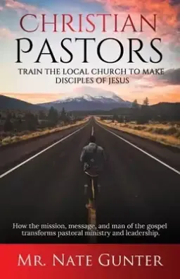 Christian Pastors, Train the Local Church to Make Disciples of Jesus: How the mission, message, and man of the gospel transforms pastoral ministry and