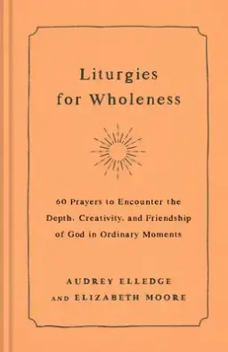 Liturgies for Wholeness: 60 Prayers to Encounter the Depth, Creativity, and Friendship of God in Ordinary Moments