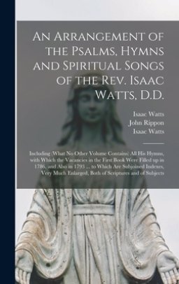 An Arrangement of the Psalms, Hymns and Spiritual Songs of the Rev. Isaac Watts, D.D. : Including (what No Other Volume Contains) All His Hymns, With