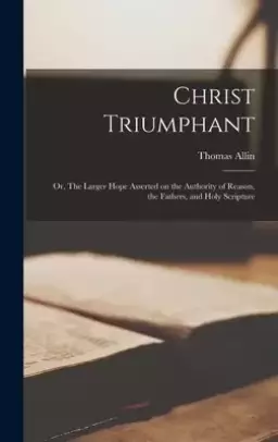 Christ Triumphant: or, The Larger Hope Asserted on the Authority of Reason, the Fathers, and Holy Scripture