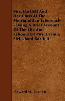 Mrs. Bartlett and Her Class at the Metropolitan Tabernacle - Being a Brief Account of the Life and Labours of Mrs. Lavinia Strickland Bartlett